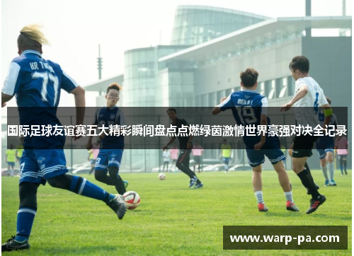 国际足球友谊赛五大精彩瞬间盘点点燃绿茵激情世界豪强对决全记录