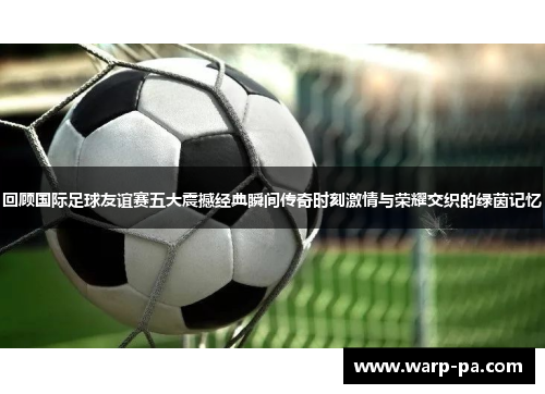 回顾国际足球友谊赛五大震撼经典瞬间传奇时刻激情与荣耀交织的绿茵记忆