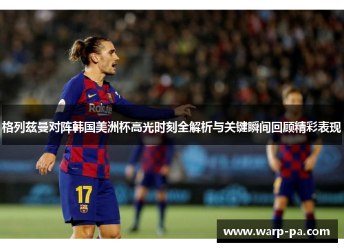 格列兹曼对阵韩国美洲杯高光时刻全解析与关键瞬间回顾精彩表现 格列兹曼对阵韩国美洲杯高光时刻全解析与关键瞬间回顾精彩表现